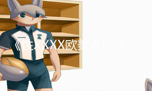 《性XXXX欧美老妇胖老太性多毛》：下载APP，轻松玩转手游教程，提升游戏攻略技巧！